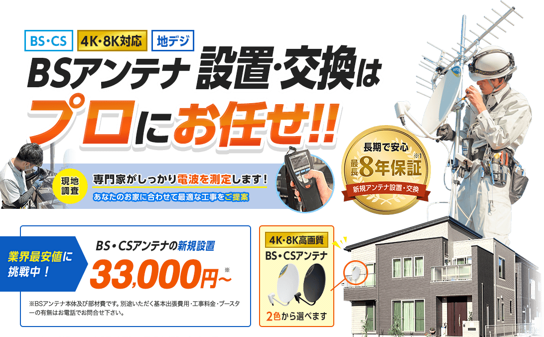 BSアンテナ設置・交換はプロにお任せ。一番人気のデザインアンテナ4色から選べます。長期で安心最長8年保証付き。当社にて新規アンテナを設置した場合。天災、災害、過失によるものは除く。業界最安値に挑戦中です。アンテナの新規設置33,000円から。基本の工事代金となります。別途いただく基本出張費用はお電話にてお問い合わせください。