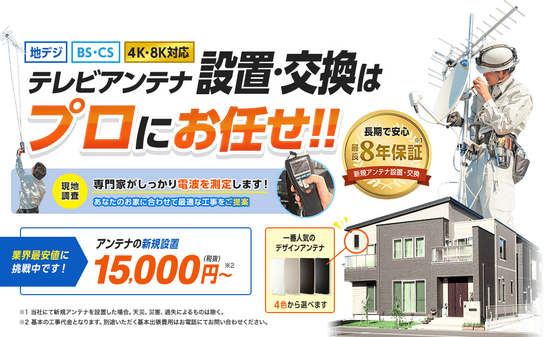 テレビアンテナ設置・交換はプロにお任せ。一番人気のデザインアンテナ4色から選べます。長期で安心最長8年保証付き。当社にて新規アンテナを設置した場合。天災、災害、過失によるものは除く。業界最安値に挑戦中です。アンテナの新規設置15,000円(税抜)から。基本の工事代金となります。別途いただく基本出張費用はお電話にてお問い合わせください。