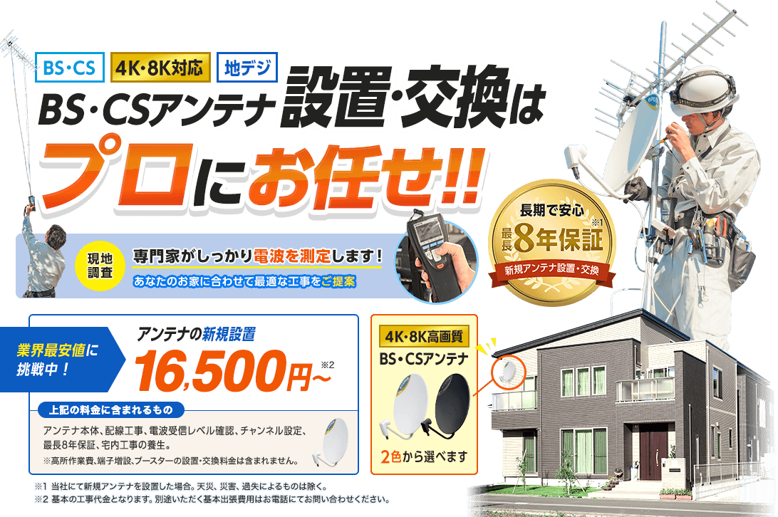 BS・CSアンテナ設置・交換はプロにお任せ。一番人気のデザインアンテナ4色から選べます。長期で安心最長8年保証付き。当社にて新規アンテナを設置した場合。天災、災害、過失によるものは除く。業界最安値に挑戦中です。アンテナの新規設置16,500円から。基本の工事代金となります。別途いただく基本出張費用はお電話にてお問い合わせください。