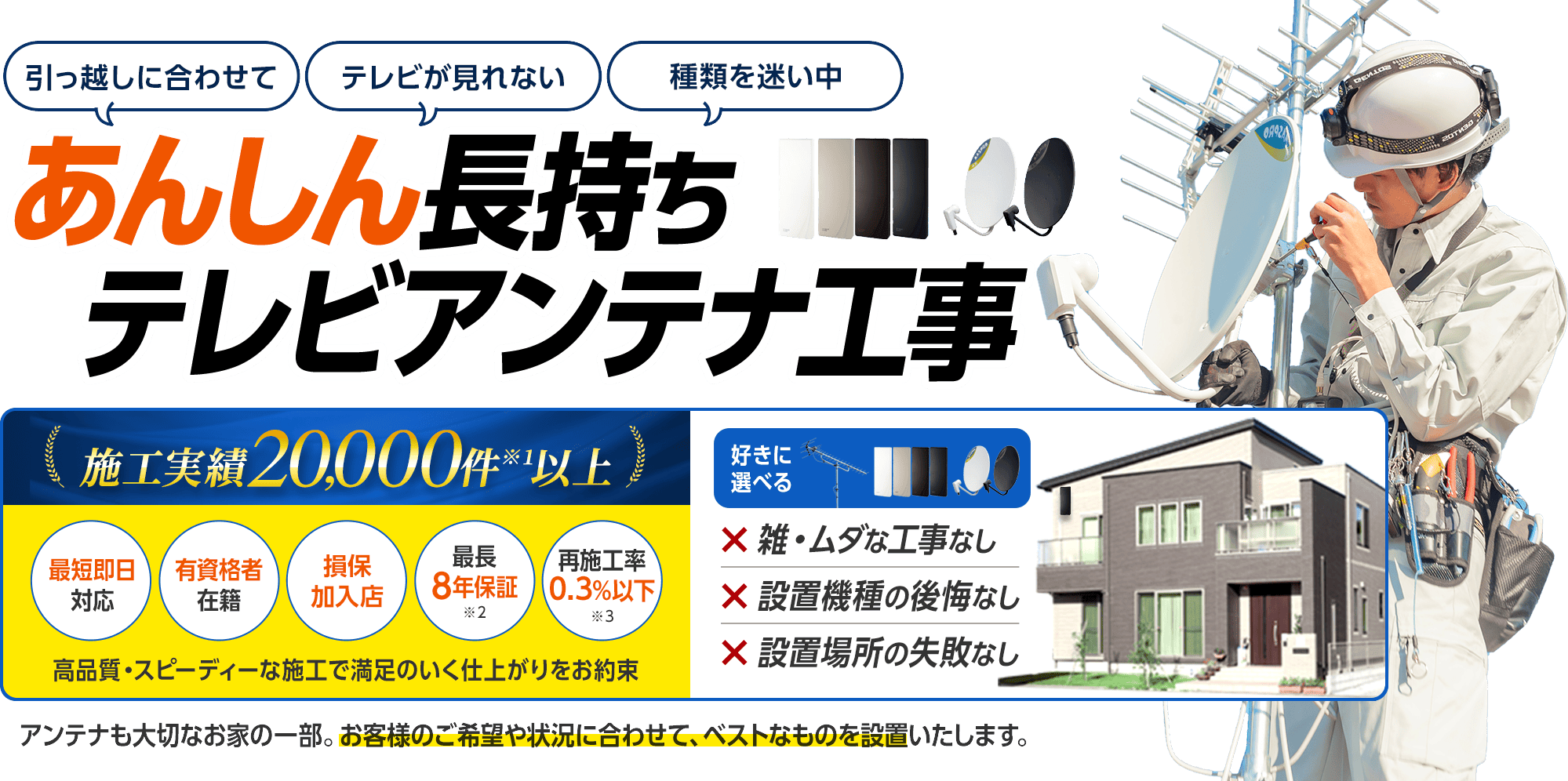 あんしん長持ちテレビアンテナ工事。施工実績20,000件以上。最短即日対応、有資格者在籍、損保加入店、最長8年保証、再施工率0.3%以下。高品質・スピーディーな施工で満足のいく仕上がりをお約束。雑・ムダな工事なし、設置機種の後悔なし、設置場所の失敗なし。アンテナも大切なお家の一部。お客様のご希望や状況に合わせて、ベストなものを設置いたします。